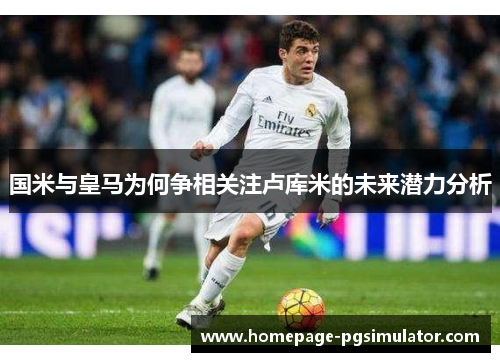 国米与皇马为何争相关注卢库米的未来潜力分析