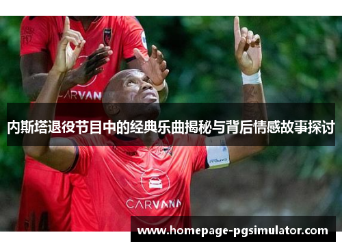内斯塔退役节目中的经典乐曲揭秘与背后情感故事探讨