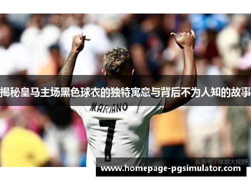 揭秘皇马主场黑色球衣的独特寓意与背后不为人知的故事