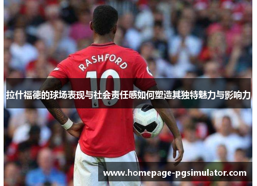 拉什福德的球场表现与社会责任感如何塑造其独特魅力与影响力