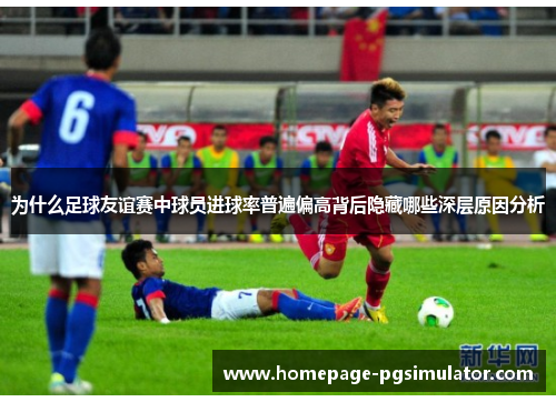 为什么足球友谊赛中球员进球率普遍偏高背后隐藏哪些深层原因分析