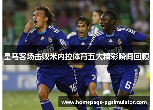 皇马客场击败米内拉体育五大精彩瞬间回顾