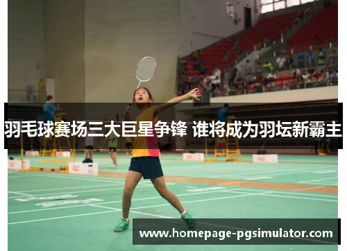 羽毛球赛场三大巨星争锋 谁将成为羽坛新霸主