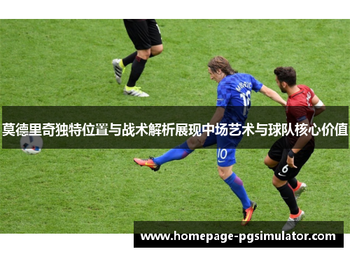 莫德里奇独特位置与战术解析展现中场艺术与球队核心价值