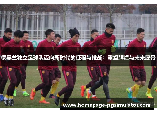 德黑兰独立足球队迈向新时代的征程与挑战：重塑辉煌与未来愿景