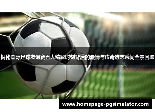 揭秘国际足球友谊赛五大精彩时刻背后的激情与传奇难忘瞬间全景回顾