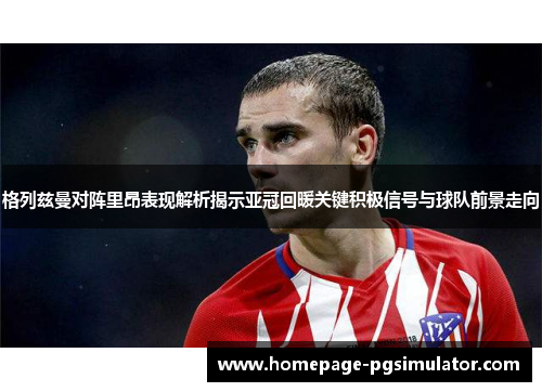 格列兹曼对阵里昂表现解析揭示亚冠回暖关键积极信号与球队前景走向