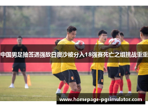 中国男足抽签遇强敌日澳沙被分入18强赛死亡之组挑战重重