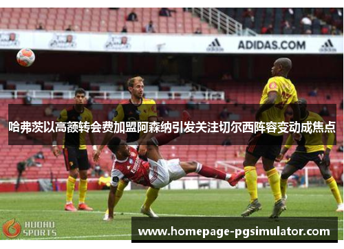 哈弗茨以高额转会费加盟阿森纳引发关注切尔西阵容变动成焦点