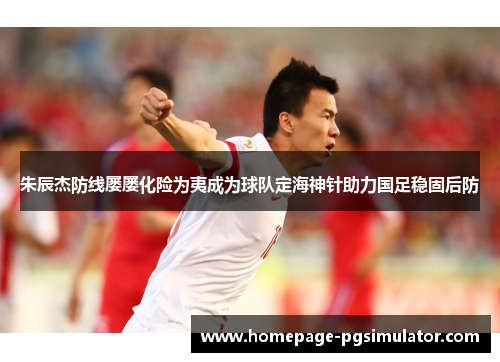 朱辰杰防线屡屡化险为夷成为球队定海神针助力国足稳固后防 朱辰杰防线屡屡化险为夷成为球队定海神针助力国足稳固后防