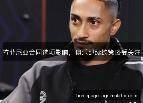拉菲尼亚合同选项影响，俱乐部续约策略受关注